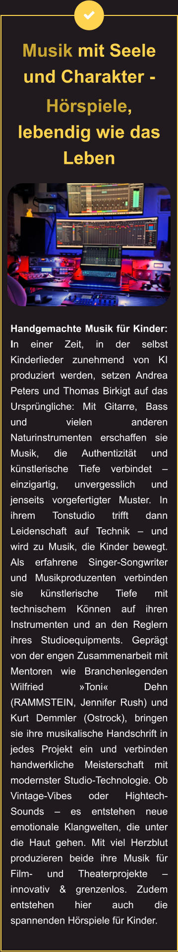 Musik mit Seele und Charakter -  Hörspiele, lebendig wie das Leben           Handgemachte Musik für Kinder: In einer Zeit, in der selbst Kinderlieder zunehmend von KI produziert werden, setzen Andrea Peters und Thomas Birkigt auf das Ursprüngliche: Mit Gitarre, Bass und vielen anderen Naturinstrumenten erschaffen sie Musik, die Authentizität und künstlerische Tiefe verbindet – einzigartig, unvergesslich und jenseits vorgefertigter Muster. In ihrem Tonstudio trifft dann Leidenschaft auf Technik – und wird zu Musik, die Kinder bewegt. Als erfahrene Singer-Songwriter und Musikproduzenten verbinden sie künstlerische Tiefe mit technischem Können auf ihren Instrumenten und an den Reglern ihres Studioequipments. Geprägt von der engen Zusammenarbeit mit Mentoren wie Branchenlegenden Wilfried »Toni« Dehn (RAMMSTEIN, Jennifer Rush) und Kurt Demmler (Ostrock), bringen sie ihre musikalische Handschrift in jedes Projekt ein und verbinden handwerkliche Meisterschaft mit modernster Studio-Technologie. Ob Vintage-Vibes oder Hightech-Sounds – es entstehen neue emotionale Klangwelten, die unter die Haut gehen. Mit viel Herzblut produzieren beide ihre Musik für Film- und Theaterprojekte – innovativ & grenzenlos. Zudem entstehen hier auch die spannenden Hörspiele für Kinder.