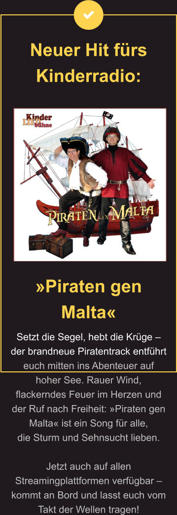 Neuer Hit fürs Kinderradio:  »Piraten gen Malta« Setzt die Segel, hebt die Krüge – der brandneue Piratentrack entführt euch mitten ins Abenteuer auf hoher See. Rauer Wind, flackerndes Feuer im Herzen und der Ruf nach Freiheit: »Piraten gen Malta« ist ein Song für alle,  die Sturm und Sehnsucht lieben.   Jetzt auch auf allen Streamingplattformen verfügbar – kommt an Bord und lasst euch vom Takt der Wellen tragen!