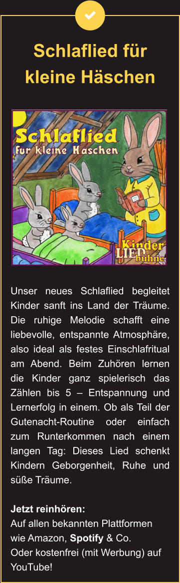 Schlaflied für kleine Häschen Unser neues Schlaflied begleitet Kinder sanft ins Land der Träume. Die ruhige Melodie schafft eine liebevolle, entspannte Atmosphäre, also ideal als festes Einschlafritual am Abend. Beim Zuhören lernen die Kinder ganz spielerisch das Zählen bis 5 – Entspannung und Lernerfolg in einem. Ob als Teil der Gutenacht-Routine oder einfach zum Runterkommen nach einem langen Tag: Dieses Lied schenkt Kindern Geborgenheit, Ruhe und süße Träume.  Jetzt reinhören: Auf allen bekannten Plattformen wie Amazon, Spotify & Co. Oder kostenfrei (mit Werbung) auf YouTube!